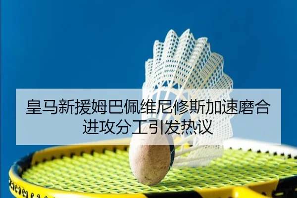 皇马新援姆巴佩维尼修斯加速磨合进攻分工引发热议