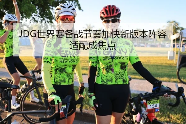 JDG世界赛备战节奏加快新版本阵容适配成焦点